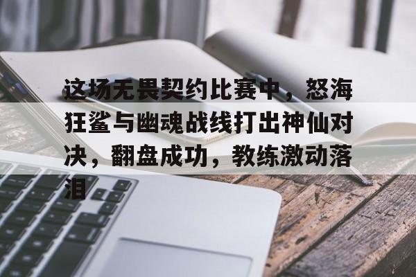 这场无畏契约比赛中，怒海狂鲨与幽魂战线打出神仙对决，翻盘成功，教练激动落泪的简单介绍