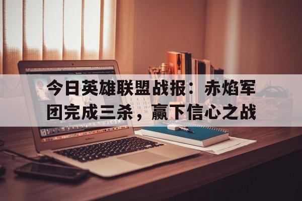 关于今日英雄联盟战报：赤焰军团完成三杀，赢下信心之战的信息