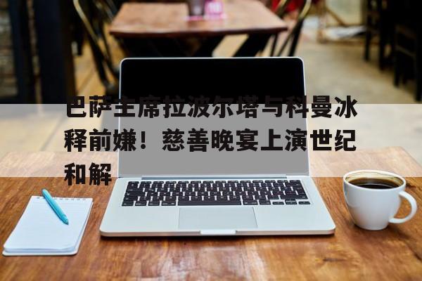 巴萨主席拉波尔塔与科曼冰释前嫌！慈善晚宴上演世纪和解的简单介绍